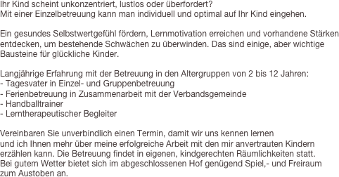 Ihr Kind scheint unkonzentriert, lustlos oder überfordert?Mit einer Einzelbetreuung kann man individuell und optimal auf Ihr Kind eingehen.
Ein gesundes Selbstwertgefühl fördern, Lernmotivation erreichen und vorhandene Stärken entdecken, um bestehende Schwächen zu überwinden. Das sind einige, aber wichtige Bausteine für glückliche Kinder.Langjährige Erfahrung mit der Betreuung in den Altergruppen von 2 bis 12 Jahren:- Tagesvater in Einzel- und Gruppenbetreuung- Ferienbetreuung in Zusammenarbeit mit der Verbandsgemeinde- Handballtrainer- Lerntherapeutischer BegleiterVereinbaren Sie unverbindlich einen Termin, damit wir uns kennen lernenund ich Ihnen mehr über meine erfolgreiche Arbeit mit den mir anvertrauten Kindern erzählen kann. Die Betreuung findet in eigenen, kindgerechten Räumlichkeiten statt.
Bei gutem Wetter bietet sich im abgeschlossenen Hof genügend Spiel,- und Freiraum
zum Austoben an.